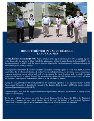 JICA INTERESTED IN UADY'S RESEARCH
LABORATORIES
Mérida, Yucatán, September 19, 2020.- Representatives of the Japanese International Cooperation Agency,
better known by the acronym JICA, visited the laboratories of the Regional Research Center (CIR by its
Spanish acronym) of UADY, with the aim of forming alliances for the improvement and innovation of the
laboratories of this house of studies.
The improvements to the CIR facilities would be focused on biosafety aspects to reach level 3 (BSL3), which
would allow the development of research and services aimed at mitigating the problems caused by exotic or
emerging infectious agents, with a high risk of transmission for their detection and / or study, thereby
promoting the benefit of society through the strengthening of the scientific infrastructure, which will allow
the necessary development for the health sciences in the southeast of Mexico.
During the tour, carried out this week, staff from the institution explained to the Japanese visitors that the
Autonomous University of Yucatán, in support of the Yucatán State Secretary of Health, carries out the
analysis of samples to detect Covid-19 .
The meeting was held with the support of the Secretary of Foreign Relations, with the aim of strengthening
research in our country.
On the part of JICA, the visitors were the Operational Director, Keiichi Osato; the Officer for Technical
Cooperation Programs in the Health Sector, Eiji Araki; and the Officer of International Technical
Cooperation Programs, Specialized in Disaster Risk Reduction, Francisco Javier Nicolás Félix.
 