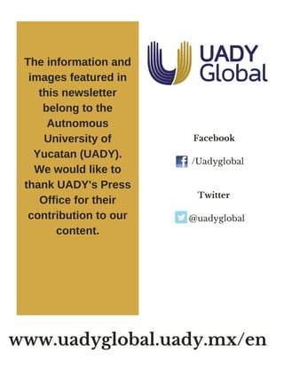      Facebook 
 /Uadyglobal
     
     Twitter  
@uadyglobal
The information and
images featured in
this newsletter
belong to the
Autnomous
University of
Yucatan (UADY).
We would like to
thank UADY's Press
Office for their
contribution to our
content.
www.uadyglobal.uady.mx/en
 