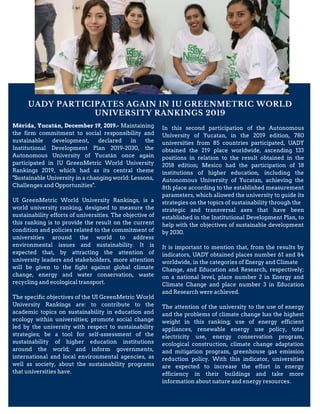 UADY PARTICIPATES AGAIN IN IU GREENMETRIC WORLD
UNIVERSITY RANKINGS 2019
Mérida, Yucatán, December 19, 2019.- Maintaining
the firm commitment to social responsibility and
sustainable development, declared in the
Institutional Development Plan 2019-2030, the
Autonomous University of Yucatán once again
participated in IU GreenMetric World University
Rankings 2019, which had as its central theme
"Sustainable University in a changing world: Lessons,
Challenges and Opportunities".
UI GreenMetric World University Rankings, is a
world university ranking, designed to measure the
sustainability efforts of universities. The objective of
this ranking is to provide the result on the current
condition and policies related to the commitment of
universities around the world to address
environmental issues and sustainability. It is
expected that, by attracting the attention of
university leaders and stakeholders, more attention
will be given to the fight against global climate
change, energy and water conservation, waste
recycling and ecological transport.
The specific objectives of the UI GreenMetric World
University Rankings are: to contribute to the
academic topics on sustainability in education and
ecology within universities; promote social change
led by the university with respect to sustainability
strategies; be a tool for self-assessment of the
sustainability of higher education institutions
around the world; and inform governments,
international and local environmental agencies, as
well as society, about the sustainability programs
that universities have.
In this second participation of the Autonomous
University of Yucatan, in the 2019 edition, 780
universities from 85 countries participated, UADY
obtained the 219 place worldwide, ascending 133
positions in relation to the result obtained in the
2018 edition; Mexico had the participation of 18
institutions of higher education, including the
Autonomous University of Yucatan, achieving the
8th place according to the established measurement
parameters, which allowed the university to guide its
strategies on the topics of sustainability through the
strategic and transversal axes that have been
established in the Institutional Development Plan, to
help with the objectives of sustainable development
by 2030.
It is important to mention that, from the results by
indicators, UADY obtained places number 61 and 84
worldwide, in the categories of Energy and Climate
Change, and Education and Research, respectively;
on a national level, place number 2 in Energy and
Climate Change and place number 3 in Education
and Research were achieved.
The attention of the university to the use of energy
and the problems of climate change has the highest
weight in this ranking; use of energy efficient
appliances, renewable energy use policy, total
electricity use, energy conservation program,
ecological construction, climate change adaptation
and mitigation program, greenhouse gas emission
reduction policy. With this indicator, universities
are expected to increase the effort in energy
efficiency in their buildings and take more
information about nature and energy resources.
 