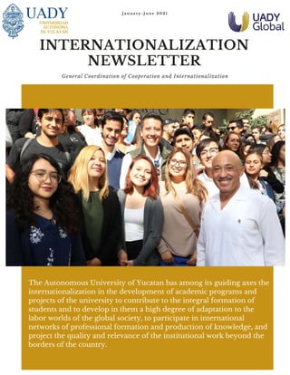 J a n u a r y - J u n e 2 0 2 1
INTERNATIONALIZATION
NEWSLETTER
General Coordination of Cooperation and Internationalization
The Autonomous University of Yucatan has among its guiding axes the
internationalization in the development of academic programs and
projects of the university to contribute to the integral formation of
students and to develop in them a high degree of adaptation to the
labor worlds of the global society, to participate in international
networks of professional formation and production of knowledge, and
project the quality and relevance of the institutional work beyond the
borders of the country.
 