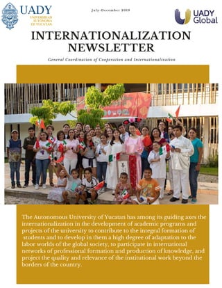 J u l y - D e c e m b e r 2 0 1 9
INTERNATIONALIZATION
NEWSLETTER
General Coordination of Cooperation and Internationalization
The Autonomous University of Yucatan has among its guiding axes the
internationalization in the development of academic programs and
projects of the university to contribute to the integral formation of
students and to develop in them a high degree of adaptation to the
labor worlds of the global society, to participate in international
networks of professional formation and production of knowledge, and
project the quality and relevance of the institutional work beyond the
borders of the country.
 