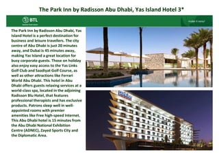 The Park Inn by Radisson Abu Dhabi, Yas Island Hotel 3*


The Park Inn by Radisson Abu Dhabi, Yas
Island Hotel is a perfect destination for
business and leisure travellers. The city
centre of Abu Dhabi is just 20 minutes
away, and Dubai is 45 minutes away,
making Yas Island a great location for
busy corporate guests. Those on holiday
also enjoy easy access to the Yas Links
Golf Club and Saadiyat Golf Course, as
well as other attractions like Ferrari
World Abu Dhabi. This hotel in Abu
Dhabi offers guests relaxing services at a
world-class spa, located in the adjoining
Radisson Blu Hotel, that features
professional therapists and has exclusive
products. Patrons sleep well in well-
appointed rooms with premier
amenities like Free high-speed Internet.
This Abu Dhabi hotel is 15 minutes from
the Abu Dhabi National Exhibition
Centre (ADNEC), Zayed Sports City and
the Diplomatic Area.
 