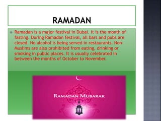  Ramadan is a major festival in Dubai. It is the month of
fasting. During Ramadan festival, all bars and pubs are
closed. No alcohol is being served in restaurants. Non-
Muslims are also prohibited from eating, drinking or
smoking in public places. It is usually celebrated in
between the months of October to November.
 