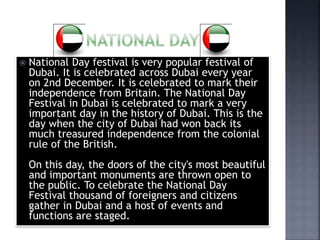  National Day festival is very popular festival of
Dubai. It is celebrated across Dubai every year
on 2nd December. It is celebrated to mark their
independence from Britain. The National Day
Festival in Dubai is celebrated to mark a very
important day in the history of Dubai. This is the
day when the city of Dubai had won back its
much treasured independence from the colonial
rule of the British.
On this day, the doors of the city's most beautiful
and important monuments are thrown open to
the public. To celebrate the National Day
Festival thousand of foreigners and citizens
gather in Dubai and a host of events and
functions are staged.
 