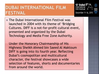  The Dubai International Film Festival was
launched in 2004 with its theme of ‘Bridging
Cultures. DIFF is a not-for-profit cultural event,
presented and organized by the Dubai
Technology and Media Free Zone Authority.
Under the Honorary Chairmanship of His
Highness Sheikh Ahmed bin Saeed Al Maktoum
DIFF is going into its fourth year. Reflecting
Dubai’s cosmopolitan and multicultural
character, the festival showcases a wide
selection of features, shorts and documentaries
from around the world.
 