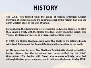 The U.A.E. was formed from the group of tribally organized Arabian
Peninsula sheikhdoms along the southern coast of the Persian Gulf and the
north-western coast of the Gulf of Oman.

For centuries, the sheikhdoms were embroiled in dynastic disputes. In 1853,
they signed a treaty with the United Kingdom, under which the sheikhs (the
"Trucial Sheikhdoms") agreed to a "perpetual maritime truce.

In 1955, the United Kingdom sided with Abu Dhabi in the latter's dispute
with Saudi Arabia over the Buraimi Oasis and other territory to the south.

A 1974 agreement between Abu Dhabi and Saudi Arabia almost settled their
border dispute, but the agreement was never ratified by the U.A.E.
Government. The border with Oman also remains officially unsettled,
although the two governments agreed to delineate the border in May 1999.
 