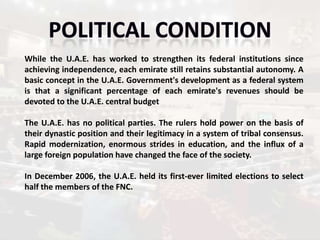 While the U.A.E. has worked to strengthen its federal institutions since
achieving independence, each emirate still retains substantial autonomy. A
basic concept in the U.A.E. Government's development as a federal system
is that a significant percentage of each emirate's revenues should be
devoted to the U.A.E. central budget

The U.A.E. has no political parties. The rulers hold power on the basis of
their dynastic position and their legitimacy in a system of tribal consensus.
Rapid modernization, enormous strides in education, and the influx of a
large foreign population have changed the face of the society.

In December 2006, the U.A.E. held its first-ever limited elections to select
half the members of the FNC.
 