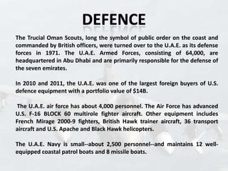 The Trucial Oman Scouts, long the symbol of public order on the coast and
commanded by British officers, were turned over to the U.A.E. as its defense
forces in 1971. The U.A.E. Armed Forces, consisting of 64,000, are
headquartered in Abu Dhabi and are primarily responsible for the defense of
the seven emirates.

In 2010 and 2011, the U.A.E. was one of the largest foreign buyers of U.S.
defence equipment with a portfolio value of $14B.

The U.A.E. air force has about 4,000 personnel. The Air Force has advanced
U.S. F-16 BLOCK 60 multirole fighter aircraft. Other equipment includes
French Mirage 2000-9 fighters, British Hawk trainer aircraft, 36 transport
aircraft and U.S. Apache and Black Hawk helicopters.

The U.A.E. Navy is small--about 2,500 personnel--and maintains 12 well-
equipped coastal patrol boats and 8 missile boats.
 
