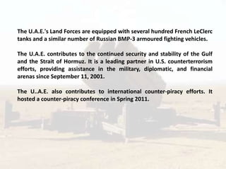 The U.A.E.'s Land Forces are equipped with several hundred French LeClerc
tanks and a similar number of Russian BMP-3 armoured fighting vehicles.

The U.A.E. contributes to the continued security and stability of the Gulf
and the Strait of Hormuz. It is a leading partner in U.S. counterterrorism
efforts, providing assistance in the military, diplomatic, and financial
arenas since September 11, 2001.

The U..A.E. also contributes to international counter-piracy efforts. It
hosted a counter-piracy conference in Spring 2011.
 