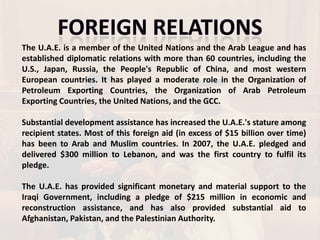 The U.A.E. is a member of the United Nations and the Arab League and has
established diplomatic relations with more than 60 countries, including the
U.S., Japan, Russia, the People's Republic of China, and most western
European countries. It has played a moderate role in the Organization of
Petroleum Exporting Countries, the Organization of Arab Petroleum
Exporting Countries, the United Nations, and the GCC.

Substantial development assistance has increased the U.A.E.'s stature among
recipient states. Most of this foreign aid (in excess of $15 billion over time)
has been to Arab and Muslim countries. In 2007, the U.A.E. pledged and
delivered $300 million to Lebanon, and was the first country to fulfil its
pledge.

The U.A.E. has provided significant monetary and material support to the
Iraqi Government, including a pledge of $215 million in economic and
reconstruction assistance, and has also provided substantial aid to
Afghanistan, Pakistan, and the Palestinian Authority.
 