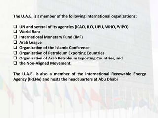 The U.A.E. is a member of the following international organizations:

   UN and several of its agencies (ICAO, ILO, UPU, WHO, WIPO)
   World Bank
   International Monetary Fund (IMF)
   Arab League
   Organization of the Islamic Conference
   Organization of Petroleum Exporting Countries
   Organization of Arab Petroleum Exporting Countries, and
   the Non-Aligned Movement.

The U.A.E. is also a member of the International Renewable Energy
Agency (IRENA) and hosts the headquarters at Abu Dhabi.
 