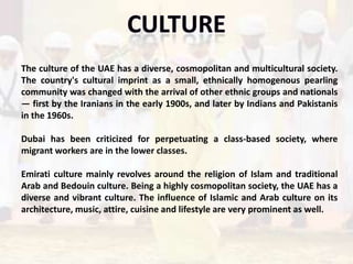 The culture of the UAE has a diverse, cosmopolitan and multicultural society.
The country's cultural imprint as a small, ethnically homogenous pearling
community was changed with the arrival of other ethnic groups and nationals
— first by the Iranians in the early 1900s, and later by Indians and Pakistanis
in the 1960s.

Dubai has been criticized for perpetuating a class-based society, where
migrant workers are in the lower classes.

Emirati culture mainly revolves around the religion of Islam and traditional
Arab and Bedouin culture. Being a highly cosmopolitan society, the UAE has a
diverse and vibrant culture. The influence of Islamic and Arab culture on its
architecture, music, attire, cuisine and lifestyle are very prominent as well.
 