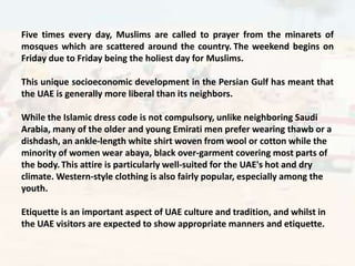 Five times every day, Muslims are called to prayer from the minarets of
mosques which are scattered around the country. The weekend begins on
Friday due to Friday being the holiest day for Muslims.

This unique socioeconomic development in the Persian Gulf has meant that
the UAE is generally more liberal than its neighbors.

While the Islamic dress code is not compulsory, unlike neighboring Saudi
Arabia, many of the older and young Emirati men prefer wearing thawb or a
dishdash, an ankle-length white shirt woven from wool or cotton while the
minority of women wear abaya, black over-garment covering most parts of
the body. This attire is particularly well-suited for the UAE's hot and dry
climate. Western-style clothing is also fairly popular, especially among the
youth.

Etiquette is an important aspect of UAE culture and tradition, and whilst in
the UAE visitors are expected to show appropriate manners and etiquette.
 