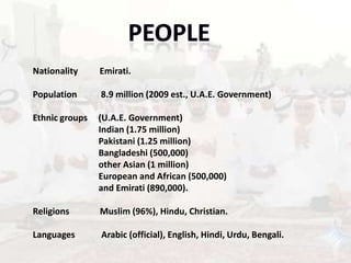 Nationality     Emirati.

Population      8.9 million (2009 est., U.A.E. Government)

Ethnic groups   (U.A.E. Government)
                Indian (1.75 million)
                Pakistani (1.25 million)
                Bangladeshi (500,000)
                other Asian (1 million)
                European and African (500,000)
                and Emirati (890,000).

Religions       Muslim (96%), Hindu, Christian.

Languages       Arabic (official), English, Hindi, Urdu, Bengali.
 