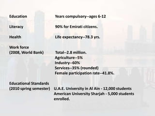Education               Years compulsory--ages 6-12

Literacy                90% for Emirati citizens.

Health                  Life expectancy--78.3 yrs.

Work force
(2008, World Bank)      Total--2.8 million.
                        Agriculture--5%
                        Industry--60%
                        Services--35% (rounded)
                        Female participation rate--41.8%.

Educational Standards
(2010 spring semester) U.A.E. University in Al Ain - 12,000 students
                       American University Sharjah - 5,000 students
                       enrolled.
 