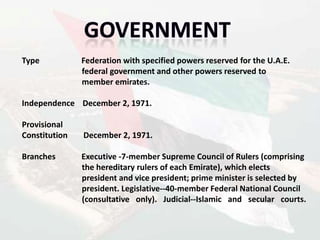 Type           Federation with specified powers reserved for the U.A.E.
               federal government and other powers reserved to
               member emirates.

Independence December 2, 1971.

Provisional
Constitution   December 2, 1971.

Branches       Executive -7-member Supreme Council of Rulers (comprising
               the hereditary rulers of each Emirate), which elects
               president and vice president; prime minister is selected by
               president. Legislative--40-member Federal National Council
               (consultative only). Judicial--Islamic and secular courts.
 