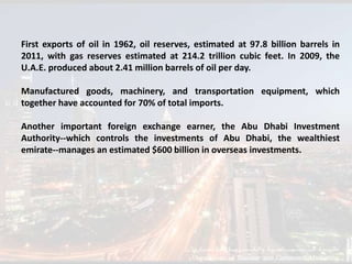 First exports of oil in 1962, oil reserves, estimated at 97.8 billion barrels in
2011, with gas reserves estimated at 214.2 trillion cubic feet. In 2009, the
U.A.E. produced about 2.41 million barrels of oil per day.

Manufactured goods, machinery, and transportation equipment, which
together have accounted for 70% of total imports.

Another important foreign exchange earner, the Abu Dhabi Investment
Authority--which controls the investments of Abu Dhabi, the wealthiest
emirate--manages an estimated $600 billion in overseas investments.
 