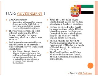 UAE: GOVERNMENT I
 UAE Government                        Since 1971, the ruler of Abu
    federation with specified powers   Dhabi, Sheikh Zayed bin Sultan
    delegated to the UAE federal       al-Nahayan, has been president.
    government and other powers
    reserved to member emirates        He was re-elected to his fourth
                                       consecutive term in late 1991 by
 There are no elections or legal       his colleagues on the Supreme
 political parties in the UAE.         Council of Rulers -- the highest
 Power rests with the seven            body in the country -- which
 hereditary sheikhs -- also known      usually meets informally.
 as emirs
                                       Sheikh Khalifa bin Zayed Al
 And hence the area ruled by an        Nahyan assumed charge as the
 emir is known as an emirate --        President of UAE after the death
 who control the seven traditional     of Sheikh Zayed bin Sultan al-
 sheikhdoms                            Nahayan in 2004.
    Abu Dhabi , Dubai , Sharjah ,
    Ajman, Umm al-Qaiwain, Ras         The Vice President and Prime
    al-Khaimah and Fujairah each       Minister is the ruler of Dubai,
    emirate is named after its         Sheikh Mohammad bin Rashid
    principal town, and choose a       al Maktoum.
    president from among
    themselves.




                                                          Source: CIA Factbook
 
