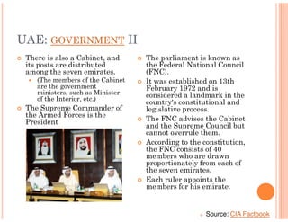 UAE: GOVERNMENT II
 There is also a Cabinet, and     The parliament is known as
 its posts are distributed        the Federal National Council
 among the seven emirates.        (FNC).
    (The members of the Cabinet   It was established on 13th
    are the government            February 1972 and is
    ministers, such as Minister   considered a landmark in the
    of the Interior, etc.)
                                  country's constitutional and
 The Supreme Commander of         legislative process.
 the Armed Forces is the
 President                        The FNC advises the Cabinet
                                  and the Supreme Council but
                                  cannot overrule them.
                                  According to the constitution,
                                  the FNC consists of 40
                                  members who are drawn
                                  proportionately from each of
                                  the seven emirates.
                                  Each ruler appoints the
                                  members for his emirate.


                                                    Source: CIA Factbook
 