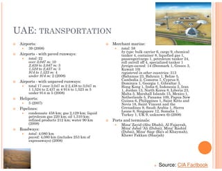 UAE: TRANSPORTATION
 Airports:                                      Merchant marine:
     39 (2008)                                      total: 58
                                                    by type: bulk carrier 6, cargo 9, chemical
 Airports - with paved runways:                     tanker 4, container 8, liquefied gas 1,
     total: 22                                      passenger/cargo 1, petroleum tanker 24,
     over 3,047 m: 10                               roll on/roll off 4, specialized tanker 1
     2,438 to 3,047 m: 3                            foreign-owned: 14 (Denmark 1, Greece 3,
     1,524 to 2,437 m: 3                            Kuwait 10)
     914 to 1,523 m: 4                              registered in other countries: 313
     under 914 m: 2 (2008)                          (Bahamas 23, Bahrain 1, Belize 5,
 Airports - with unpaved runways:                   Cambodia 2, Comoros 7, Cyprus 9,
                                                    Dominica 1, Georgia 1, Gibraltar 3,
     total 17 over 3,047 m 2 2,438 to 3,047 m       Hong Kong 1, India 6, Indonesia 2, Iran
     1 1,524 to 2,437 m 4 914 to 1,523 m 5          1, Jordan 13, North Korea 8, Liberia 23,
     under 914 m 5 (2008)                           Malta 5, Marshall Islands 15, Mexico 1,
 Heliports:                                         Netherlands 5, Panama 109, Papua New
                                                    Guinea 6, Philippines 1, Saint Kitts and
     5 (2007)                                       Nevis 18, Saint Vincent and the
 Pipelines:                                         Grenadines 9, Saudi Arabia 1, Sierra
                                                    Leone 8, Singapore 12, Somalia 1,
     condensate 458 km; gas 2,129 km; liquid        Turkey 1, UK 9, unknown 6) (2008)
     petroleum gas 220 km; oil 1,310 km;
     refined products 212 km; water 90 km       Ports and terminals:
     (2008)                                         Mina' Zayid (Abu Dhabi), Al Fujayrah,
 Roadways:                                          Mina' Jabal 'Ali (Dubai), Mina' Rashid
                                                    (Dubai), Mina' Saqr (Ra's al Khaymah),
     total: 4,080 km                                Khawr Fakkan (Sharjah)
     paved: 4,080 km (includes 253 km of
     expressways) (2008)




                                                                          Source: CIA Factbook
 