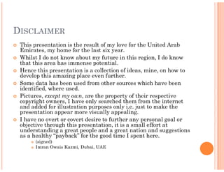 DISCLAIMER
 This presentation is the result of my love for the United Arab
 Emirates, my home for the last six year.
 Whilst I do not know about my future in this region, I do know
 that this area has immense potential.
 Hence this presentation is a collection of ideas, mine, on how to
 develop this amazing place even further.
 Some data has been used from other sources which have been
 identified, where used.
 Pictures, except my own, are the property of their respective
                         ,
 copyright owners, I have only searched them from the internet
 and added for illustration purposes only i.e. just to make the
 presentation appear more visually appealing.
 I have no overt or covert desire to further any personal goal or
 objective through this presentation, it is a small effort at
 understanding a great people and a great nation and suggestions
 as a healthy “payback” for the good time I spent here.
      (signed)
      Imran Owais Kazmi, Dubai, UAE
 