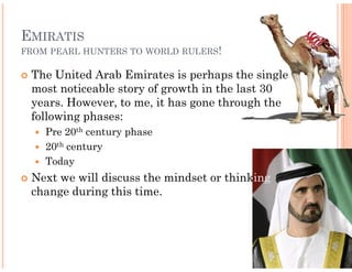 EMIRATIS
FROM PEARL HUNTERS TO WORLD RULERS!

 The United Arab Emirates is perhaps the single
 most noticeable story of growth in the last 30
 years. However, to me, it has gone through the
 following phases:
    Pre 20th century phase
    20th century
    Today
 Next we will discuss the mindset or think
                                     thinking
 change during this time.
 