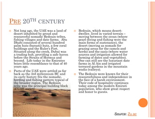 PRE 20TH CENTURY
 Not long ago, the UAE was a land of      Bedouin, which means desert-
 desert inhabited by proud and            dweller, lived in varied terrain –
 resourceful nomadic Bedouin tribes,      moving between the ocean (where
 fishing villages and date farms. Abu     pearl diving and fishing were the
 Dhabi consisted of several hundred       main forms of sustenance), the
 palm huts (barasti) huts, a few coral    desert (moving as nomads for
 buildings and the Ruler’s Fort.          grazing areas for the camels and
 Situated along the creek, Dubai was      herds) and the oasis (where water
 a trading hub, providing a safe haven    sources and irrigation allowed for
 before the Straits of Hormuz and         farming of dates and vegetables).
 beyond. Life today in the Emirates       One can still see the luxuriant date
 bears little resemblance to that of 40   farms in Al Ain and irrigated
 years ago.                               terraced gardens in the mountain
 Parts of the UAE were settled as far     wadis (valleys).
 back as the 3rd millennium BC and        The Bedouin were known for their
 its early history fits the nomadic,      resourcefulness and independence in
 herding and fishing pattern typical of   the face of a harsh environment.
 the broader region. The Bedouin          Their code of hospitality continues
 tribe was the principal building block   today among the modern Emirati
 of UAE society.                          population, who show great respect
                                          and honor to guests.




                                                                  •   Source: Zu.ac
 