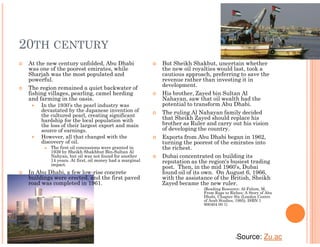 20TH CENTURY
 At the new century unfolded, Abu Dhabi                 But Sheikh Shakbut, uncertain whether
 was one of the poorest emirates, while                 the new oil royalties would last, took a
 Sharjah was the most populated and                     cautious approach, preferring to save the
 powerful.                                              revenue rather than investing it in
 The region remained a quiet backwater of               development.
 fishing villages, pearling, camel herding              His brother, Zayed bin Sultan Al
 and farming in the oasis.                              Nahayan, saw that oil wealth had the
     In the 1930’s the pearl industry was               potential to transform Abu Dhabi.
     devastated by the Japanese invention of            The ruling Al Nahayan family decided
     the cultured pearl, creating significant
     hardship for the local population with             that Sheikh Zayed should replace his
     the loss of their largest export and main          brother as Ruler and carry out his vision
     source of earnings.                                of developing the country.
     However, all that changed with the                 Exports from Abu Dhabi began in 1962,
     discovery of oil.                                  turning the poorest of the emirates into
         The first oil concessions were granted in      the richest.
         1939 by Sheikh Shakhbut Bin-Sultan Al
         Nahyan, but oil was not found for another      Dubai concentrated on building its
         14 years. At first, oil money had a marginal   reputation as the region's busiest trading
         impact.
                                                        post. Then, in the mid 1960’s, Dubai
 In Abu Dhabi, a few low-rise concrete                  found oil of its own. On August 6, 1966,
 buildings were erected, and the first paved            with the assistance of the British, Sheikh
 road was completed in 1961.                            Zayed became the new ruler.
                                                                        (Reading Resource: Al-Fahim, M,
                                                                        From Rags to Riches: A Story of Abu
                                                                        Dhabi, Chapter Six (London Centre
                                                                        of Arab Studies, 1995), ISBN 1
                                                                        900404 00 1)




                                                                                        •   Source: Zu.ac
 