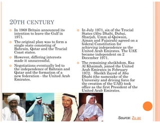 20TH CENTURY
 In 1968 Britain announced its      In July 1971, six of the Trucial
 intention to leave the Gulf in     States (Abu Dhabi, Dubai,
 1971.                              Sharjah, Umm al-Qaiwain,
 The original plan was to form a    Ajman and Fujairah) agreed on a
 single state consisting of         federal Constitution for
 Bahrain, Qatar and the Trucial     achieving independence as the
 Coast states.                      United Arab Emirates. The UAE
                                    became independent on 2
 However, differing interests       December 1971.
 made it unsuccessful.
                                    The remaining sheikhdom, Ras
 Negotiations eventually led to     Al Khaimah, joined the United
 the independence of Bahrain and    Arab Emirates in February
 Qatar and the formation of a       1972. Sheikh Zayed of Abu
 new federation - the United Arab   Dhabi (the namesake of the
 Emirates.                          University and driving force for
                                    the creation of the UAE) took
                                    office as the first President of the
                                    United Arab Emirates.




                                                           •   Source: Zu.ac
 
