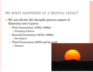 SO WHAT HAPPENED AT A MENTAL LEVEL?
 We can divide the thought process aspect of
 Emiratis into 3 parts:
   First Generation (1900s-1960s)
                           1960s)
     Founding Fathers
   Second Generation (1970s-1990s)
                            1990s)
     Developers
   Third Generation (2000 and beyond)
     Shapers
 