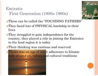 Emiratis
 First Generation (1900s
                  (1900s-1960s)
 These can be called the “FOUNDING FATHERS”
 They faced lots of PHYSICAL hardship in their
 lives
 They struggled to gain independence for the
 country, they played a role in joining the Emirates
 to the land region it is today
 Their thinking was cautious and reserved
 Theirs was an age of strict adherence to Islamic
 code of conduct, values and cultural traditions
 
