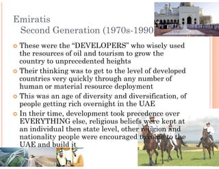 Emiratis
 Second Generation (1970s
                   (1970s-1990s)
 These were the “DEVELOPERS” who wisely used
 the resources of oil and tourism to grow the
 country to unprecedented heights
 Their thinking was to get to the level of developed
 countries very quickly through any number of
 human or material resource deployment
 This was an age of diversity and diversification, of
 people getting rich overnight in the UAE
 In their time, development took precedence over
 EVERYTHING else, religious beliefs were kept at
 an individual then state level, other religion and
 nationality people were encouraged to come to the
 UAE and build it
 