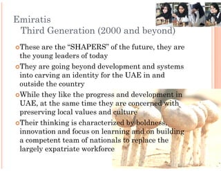 Emiratis
 Third Generation (2000 and beyond)
 These are the “SHAPERS” of the future, they are
 the young leaders of today
 They are going beyond development and systems
 into carving an identity for the UAE in and
 outside the country
 While they like the progress and development in
 UAE, at the same time they are concerned with
 preserving local values and culture
 Their thinking is characterized by boldness,
 innovation and focus on learning and on building
 a competent team of nationals to replace the
 largely expatriate workforce
 