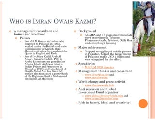 WHO IS IMRAN OWAIS KAZMI?
 A management consultant and                   Background
 trainer par excellence                            An MBA and 16 years multinationals
    Parents                                        work experience in Tobacco,
       Son of S M Owais, an Indian who             Pharmaceuticals, Telecom, Oil & Gas
       migrated to Pakistan in 1960s,              and consulting / training
       worked under the British and made       Major achievement
       Commissioner of Karachi (like
       Mayor), retired early, translated the       Stopped smuggling of mobile phones
       Quran in English and Urdu                   in Pakistan, helped the Government
       Son of Dr Atiya Khalil Arab Al              of Pakistan make USD 1 billion and
       Ansari, Sanad e Hadith, PhD in              was recognized for the effort.
       Arabic Literature, my grandfather
       Allama Khalil Arab was tutor to         Speaker on
       Indian Prince and Princesses in             MECOM 2009 Speaker
       Bhopal in 1940s and tutor/friend of
       Sheikh Abdul Aziz bin Baaz. My          Management thinker and consultant
       mother also translated a poetry book        www.synergize.org and
       of His Highness Sheikh Mohammad             www.crscube.com
       bin Rashid Al Maktoum
                                               World change and peace activist
                                                   www.ahappyworld.info
                                               Anti recession and Global
                                               Investment Fund organizer
                                                   www.globalinvestorfunds.com and
                                                   www.sayno2recession.com
                                               Rich in humor, ideas and creativity!
 