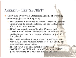 AMERICA – THE “SECRET” FORMULA
 Americans live by the “American Dream” of freedom,
 knowledge, justice and equality
   The landmark in this direction was at the time of Abraham
   Lincoln when he abolished slavery and laid the foundation
   of the superpower, America.
   This dream superimposes all their differences and
   UNITES them, BINDS them into a bond of HUMANITY
   that is stronger than any regional, religious, cultural or
   family bond.
   They make sure those who are granted immigration agree
   with the American values of justice, freedom, equality and
   progress through innovation.
   The net result is an EXTREMELY SMART and
   POWERFUL NATION which is a MIX of almost EVERY
   global nationality YET united in purpose and spirit.
 
