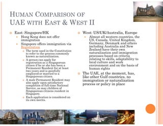 HUMAN COMPARISON OF
UAE WITH EAST & WEST II
 East: Singapore/HK                        West: US/UK/Australia, Europe
    Hong Kong does not offer                  Almost all western countries, the
    immigration                               US, Canada, United Kingdom,
    Singapore offers immigration via          Germany, Denmark and others
    Registration                              including Australia and New
       The term used in the Constitution      Zealand have their own
       to refer to the process commonly       naturalization and immigration
       known as naturalization.               processes based on criteria
       A person can apply for                 relating to skills, adaptability to
       registration as a Singaporean          local culture and work
       citizen if he or she has been a        environment and on the basis of
       Permanent Resident for at least        human rights
       two years and is gainfully
       employed or married to a            The UAE, at the moment, has,
       Singaporean citizen.                like other Gulf countries, no
       A male Permanent Resident may       immigration or naturalization
       also apply upon satisfactory
       completion of full-time National    process or policy in place
       Service, as may children of
       Singaporean citizens resident in
       Singapore.
       Each application is considered on
       its own merits.
 