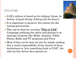 CULTURE
 UAE’s culture is based on its religion, Islam, its
 history of pearl diving, fishing and the desert.
 It is important to preserve the culture for the
 coming generations.
 This can be done by creating “  “This is UAE”
 Campaign outlining the above and placing it on
 strategic locations like Malls, Airports, Public
 Places, Radio and TV programs and Press
 Most of this can be done for free by simply making
 this a social responsibility of the owners of these
 institutions to “give something back to UAE”, the
 safe tax free haven they operate in.
 