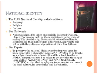 NATIONAL IDENTITY
 The UAE National Identity is derived from:
    Ancestry
    Religion
    Culture
 For Nationals
    Nationals should be taken on specially designed “National
    Identity” programs making them participate in the roots of
    society like pearl diving, desert activities and handicrafts,
    local produce that makes them understand, appreciate and
    gel in with the culture and practices of their fore fathers.
 For Expats
    To preserve the national identity and to impress upon its
    basic principles it should be made MANDATORY to be taught
    as a subject in schools atleast till middle school, besides at
    WORK, companies should be asked to get certified training of
    their staff on “WHAT IS UAE?” and “UAE NATIONAL
    IDENTITY” so that their employees know, respect and accept
    the local culture, its boundaries and its bounties.
 