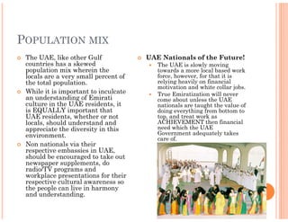 POPULATION MIX
 The UAE, like other Gulf             UAE Nationals of the Future!
 countries has a skewed                  The UAE is slowly moving
 population mix wherein the              towards a more local based work
 locals are a very small percent of      force, however, for that it is
 the total population.                   relying heavily on financial
                                         motivation and white collar jobs.
 While it is important to inculcate      True Emiratization will never
 an understanding of Emirati             come about unless the UAE
 culture in the UAE residents, it        nationals are taught the value of
 is EQUALLY important that               doing everything from bottom to
 UAE residents, whether or not           top, and treat work as
 locals, should understand and           ACHIEVEMENT then financial
 appreciate the diversity in this        need which the UAE
 environment.                            Government adequately takes
                                         care of.
 Non nationals via their
 respective embassies in UAE,
 should be encouraged to take out
 newspaper supplements, do
 radio/TV programs and
 workplace presentations for their
 respective cultural awareness so
 the people can live in harmony
 and understanding.
 
