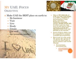 MY UAE: FOCUS
OBJECTIVE
 Make UAE the BEST place on earth to:   This is MY DREAM, if
                                        UAE was MY COUNTRY,
   Do business                          it is NOT a PERFECT
                                        presentation, it has
   Visit                                gaps, mistakes,
                                        loopholes, missing
   Live                                 things, WORK WITH ME,
                                        I want to put my time
   Study                                free of cost into it, like a
                                        national, to help this
   Create                               TRANSFORM UAE and
                                        DUBAI to my dream…
   Get well                             Each of these slides can
   An investors market                  be expanded to unique
                                        in-depth presentations
                                        But to me it is the seed,
                                        the germ, the sprout of
                                        creativity that leads to
                                        great nations and world
                                        change.
                                            Presentation
                                            download link:
                                                www.globalinvestor
                                                funds.com/dubaipoli
                                                ce.ppt
 