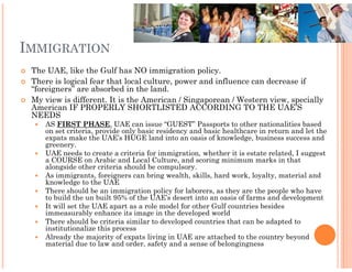 IMMIGRATION
 The UAE, like the Gulf has NO immigration policy.
 There is logical fear that local culture, power and influence can decrease if
 “foreigners” are absorbed in the land.
 My view is different. It is the American / Singaporean / Western view, specially
 American IF PROPERLY SHORTLISTED ACCORDING TO THE UAE’S
 NEEDS
    AS FIRST PHASE, UAE can issue “GUEST” Passports to other nationalities based
                         ,
    on set criteria, provide only basic residency and basic healthcare in return and let the
    expats make the UAE’s HUGE land into an oasis of knowledge, business success and
    greenery.
    UAE needs to create a criteria for immigration, whether it is estate related, I suggest
    a COURSE on Arabic and Local Culture, and scoring minimum marks in that
    alongside other criteria should be compulsory.
    As immigrants, foreigners can bring wealth, skills, hard work, loyalty, material and
    knowledge to the UAE
    There should be an immigration policy for laborers, as they are the people who have
    to build the un built 95% of the UAE’s desert into an oasis of farms and development
    It will set the UAE apart as a role model for other Gulf countries besides
    immeasurably enhance its image in the developed world
    There should be criteria similar to developed countries that can be adapted to
    institutionalize this process
    Already the majority of expats living in UAE are attached to the country beyond
    material due to law and order, safety and a sense of belongingness
 
