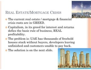 REAL ESTATE/MORTGAGE CRISIS
 The current real estate / mortgage & financial
 crisis roots are in GREED.
 Capitalism, in its greed for interest and returns
 defies the basic rule of business, REAL
 profitability.
 The problem is: UAE has thousands of freehold
 houses stuck without buyers, developers leaving
 unfinished and customers unable to pay back.
 The solution is on the next slide.
 