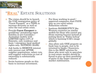 “REAL” ESTATE SOLUTIONS
 The vision should be to launch       For those working in good /
 the UAE immigration policy of        approved companies start PAYE
 “Guest Passport” as a TOOL to        (pay as you earn) salary
 increase diversity as well as        deductions scheme
 solve the real estate crisis.        Institute BANKRUPTCY like
 Provide Guest Passport to            Western countries on similar
 qualifying / purchasing expat        models for those who cannot pay
 families as per Canadian /           (from existing buyers) instead of
 Australian models with               putting them in “Police lockup”
 LIMITED rights (10% of               which is harming UAE’s image
 Emiratis, only residence and         globally
 basic / emergency local medical      Also allow only ONE property on
 rights only, NOTHING ELSE)           bank loan to people, rest to be
 Ask banks to REMOVE interest         returned to banks / financiers,
 only recover cost AFTER              this is the BEST solution for
 supplier negotiations, salary cuts   those who went only to speculate
 and supplier reductions so cost of   in real estate market should be
 ownership is substantially           forced to give up their possibility
 reduced.                             of gains in the larger interest of
 Invite business people on this       market stabilization.
 basis to increase investment.
 