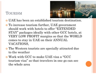 TOURISM
 UAE has been an established tourism destination.
 To increase tourism further, UAE government
 should work with hotels to offer “EXTENDED
 STAY” packages ideally with other GCC hotels, at
 VERY LOW PROFIT margins so that the WORLD
 comes to stay in UAE on their ANNUAL
 VACATIONS,
 The Western tourists are specially attracted due
 to the weather
 Work with GCC to make UAE visa a “GCC
 tourism visa” so that travelers in one go can see
 the whole area
 