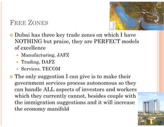 FREE ZONES
 Dubai has three key trade zones on which I have
 NOTHING but praise, they are PERFECT models
 of excellence
   Manufacturing, JAFZ
   Trading, DAFZ
   Services, TECOM
 The only suggestion I can give is to make their
 government services process autonomous so they
 can handle ALL aspects of investors and workers
 which they currently cannot, besides couple with
 the immigration suggestions and it will increase
 the economy manifold
 