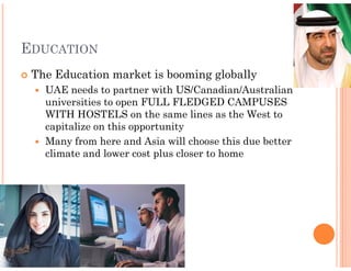 EDUCATION
 The Education market is booming globally
   UAE needs to partner with US/Canadian/Australian
   universities to open FULL FLEDGED CAMPUSES
   WITH HOSTELS on the same lines as the West to
   capitalize on this opportunity
   Many from here and Asia will choose this due better
   climate and lower cost plus closer to home
 
