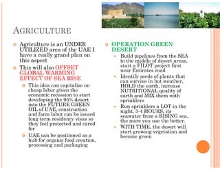 AGRICULTURE
 Agriculture is an UNDER             OPERATION GREEN
 UTILIZED area of the UAE I          DESERT
 have a really grand plan on           Build pipelines from the SEA
 this aspect                           to the middle of desert areas,
 This will also OFFSET                 start a PILOT project first
                                       near Emirates road
 GLOBAL WARMING
 EFFECT OF SEA RISE                    Identify seeds of plants that
                                       can survive in hot weather,
    This idea can capitalize on        HOLD the earth, increase
    cheap labor given the              NUTRITIONAL quality of
    economic recession to start        earth and MIX them with
    developing the 95% desert          sprinklers
    into the FUTURE GREEN              Run sprinklers a LOT in the
    OIL of UAE, construction           night, 3-4 HOURS, its
    and farm labor can be issued       seawater from a RISING sea,
    long term residency visas so       the more you use the better.
    they feel protected and cared
    for                                WITH TIME, the desert will
                                       start growing vegetation and
    UAE can be positioned as a         become green
    hub for organic food creation,
    processing and packaging
 