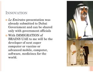 INNOVATION
 Le Emirates presentation was
 already submitted to Dubai
 Government and can be shared
 only with government officials
 With IMMIGRATION of
 BRAINS UAE to me will be the
 developer of next super
 computer or vaccine or
 advanced mobile, computer,
 software, medicines for the
 world.
 