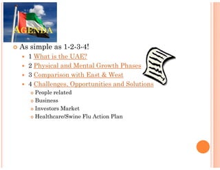 AGENDA
As simple as 1-2-3-4!
  1 What is the UAE?
  2 Physical and Mental Growth Phases
  3 Comparison with East & West
  4 Challenges, Opportunities and Solutions
    People related
    Business
    Investors Market
    Healthcare/Swine Flu Action Plan
 