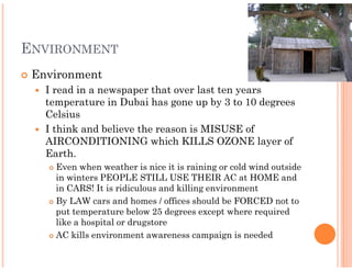 ENVIRONMENT
 Environment
   I read in a newspaper that over last ten years
   temperature in Dubai has gone up by 3 to 10 degrees
   Celsius
   I think and believe the reason is MISUSE of
   AIRCONDITIONING which KILLS OZONE layer of
   Earth.
     Even when weather is nice it is raining or cold wind outside
     in winters PEOPLE STILL USE THEIR AC at HOME and
     in CARS! It is ridiculous and killing environment
     By LAW cars and homes / offices should be FORCED not to
     put temperature below 25 degrees except where required
     like a hospital or drugstore
     AC kills environment awareness campaign is needed
 